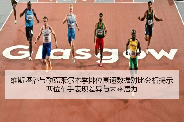 维斯塔潘与勒克莱尔本季排位圈速数据对比分析揭示两位车手表现差异与未来潜力